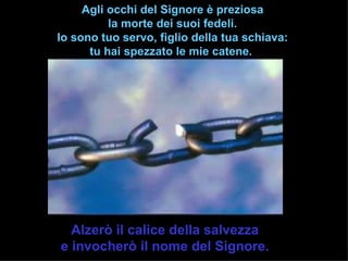 Agli occhi del Signore è preziosa
          la morte dei suoi fedeli.
Io sono tuo servo, figlio della tua schiava:
      tu hai spezzato le mie catene.




  Alzerò il calice della salvezza
e invocherò il nome del Signore.
 