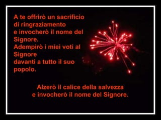 A te offrirò un sacrificio
di ringraziamento
e invocherò il nome del
Signore.
Adempirò i miei voti al
Signore
davanti a tutto il suo
popolo.

        Alzerò il calice della salvezza
      e invocherò il nome del Signore.
 