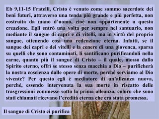 Eb 9,11-15 Fratelli, Cristo è venuto come sommo sacerdote dei
 beni futuri, attraverso una tenda più grande e più perfetta, non
 costruita da mano d’uomo, cioè non appartenente a questa
 creazione. Egli entrò una volta per sempre nel santuario, non
 mediante il sangue di capri e di vitelli, ma in virtù del proprio
 sangue, ottenendo così una redenzione eterna. Infatti, se il
 sangue dei capri e dei vitelli e la cenere di una giovenca, sparsa
 su quelli che sono contaminati, li santificano purificandoli nella
 carne, quanto più il sangue di Cristo – il quale, mosso dallo
 Spirito eterno, offrì se stesso senza macchia a Dio – purificherà
 la nostra coscienza dalle opere di morte, perché serviamo al Dio
 vivente? Per questo egli è mediatore di un’alleanza nuova,
 perché, essendo intervenuta la sua morte in riscatto delle
 trasgressioni commesse sotto la prima alleanza, coloro che sono
 stati chiamati ricevano l’eredità eterna che era stata promessa.

Il sangue di Cristo ci purifica
 