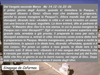 Dal Vangelo secondo Marco Mc 14,12-16.22-26
Il primo giorno degli Àzzimi, quando si immolava la Pasqua, i
discepoli dissero a Gesù: «Dove vuoi che andiamo a preparare,
perché tu possa mangiare la Pasqua?». Allora mandò due dei suoi
discepoli, dicendo loro: «Andate in città e vi verrà incontro un uomo
con una brocca d’acqua; seguitelo. Là dove entrerà, dite al padrone di
casa: “Il Maestro dice: Dov’è la mia stanza, in cui io possa mangiare la
Pasqua con i miei discepoli?”. Egli vi mostrerà al piano superiore una
grande sala, arredata e già pronta; lì preparate la cena per noi». I
discepoli andarono e, entrati in città, trovarono come aveva detto loro
e prepararono la Pasqua. Mentre mangiavano, prese il pane e recitò la
benedizione, lo spezzò e lo diede loro, dicendo: «Prendete, questo è il
mio corpo». Poi prese un calice e rese grazie, lo diede loro e ne
bevvero tutti. E disse loro: «Questo è il mio sangue dell’alleanza, che
è versato per molti. In verità io vi dico che non berrò mai più del frutto
della vite fino al giorno in cui lo berrò nuovo, nel regno di Dio». Dopo
aver cantato l’inno, uscirono verso il monte degli Ulivi.

Sinagoga de Cafarnao.
 