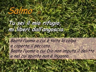 Salmo         31


Tu sei il mio rifugio,
mi liberi dall’angoscia.
Beato l’uomo a cui è tolta la colpa
e coperto il peccato.
Beato l’uomo a cui Dio non imputa il delitto
e nel cui spirito non è inganno.
 