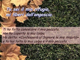 Tu sei il mio rifugio,
 mi liberi dall’angoscia.


Ti ho fatto conoscere il mio peccato,
non ho coperto la mia colpa.
Ho detto: «Confesserò al Signore le mie iniquità»
e tu hai tolto la mia colpa e il mio peccato.
 