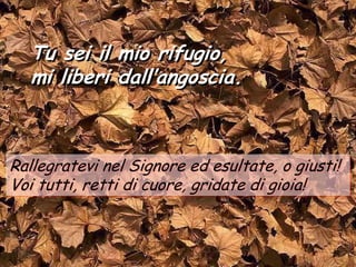 Tu sei il mio rifugio,
  mi liberi dall’angoscia.



Rallegratevi nel Signore ed esultate, o giusti!
Voi tutti, retti di cuore, gridate di gioia!
 