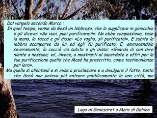Dal vangelo secondo Marco :
In quel tempo, venne da Gesù un lebbroso, che lo supplicava in ginocchio
   e gli diceva: «Se vuoi, puoi purificarmi!». Ne ebbe compassione, tese
   la mano, lo toccò e gli disse: «Lo voglio, sii purificato!». E subito la
   lebbra scomparve da lui ed egli fu purificato. E, ammonendolo
   severamente, lo cacciò via subito e gli disse: «Guarda di non dire
   niente a nessuno; va’, invece, a mostrarti al sacerdote e offri per la
   tua purificazione quello che Mosè ha prescritto, come testimonianza
   per loro».
Ma quello si allontanò e si mise a proclamare e a divulgare il fatto, tanto
   che Gesù non poteva più entrare pubblicamente in una città, ma
   rimaneva fuori, in luoghi deserti; e venivano a lui da ogni parte.




                                    Lago di Genesaret o Mare di Galilea
 