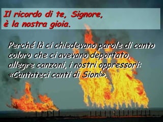 Il ricordo di te, Signore,
è la nostra gioia.

 Perché là ci chiedevano parole di canto
 coloro che ci avevano deportato,
 allegre canzoni, i nostri oppressori:
 «Cantateci canti di Sion!».
 