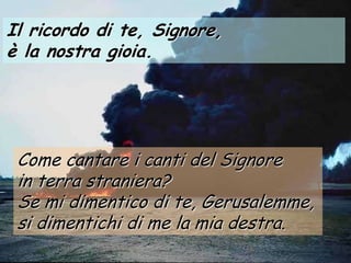 Il ricordo di te, Signore,
è la nostra gioia.




 Come cantare i canti del Signore
 in terra straniera?
 Se mi dimentico di te, Gerusalemme,
 si dimentichi di me la mia destra.
 