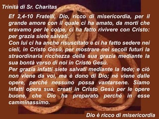 Trinità di Sr. Charitas
  Ef 2,4-10 Fratelli, Dio, ricco di misericordia, per il
  grande amore con il quale ci ha amato, da morti che
  eravamo per le colpe, ci ha fatto rivivere con Cristo:
  per grazia siete salvati.
  Con lui ci ha anche risuscitato e ci ha fatto sedere nei
  cieli, in Cristo Gesù, per mostrare nei secoli futuri la
  straordinaria ricchezza della sua grazia mediante la
  sua bontà verso di noi in Cristo Gesù.
  Per grazia infatti siete salvati mediante la fede; e ciò
  non viene da voi, ma è dono di Dio; né viene dalle
  opere, perché nessuno possa vantarsene. Siamo
  infatti opera sua, creati in Cristo Gesù per le opere
  buone, che Dio ha preparato perché in esse
  camminassimo.

                                Dio è ricco di misericordia
 