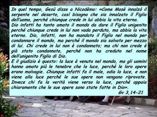In quel tempo, Gesù disse a Nicodèmo: «Come Mosè innalzò il
serpente nel deserto, così bisogna che sia innalzato il Figlio
dell’uomo, perché chiunque crede in lui abbia la vita eterna.
Dio infatti ha tanto amato il mondo da dare il Figlio unigenito
perché chiunque crede in lui non vada perduto, ma abbia la vita
eterna. Dio, infatti, non ha mandato il Figlio nel mondo per
condannare il mondo, ma perché il mondo sia salvato per mezzo
di lui. Chi crede in lui non è condannato; ma chi non crede è
già stato condannato, perché non ha creduto nel nome
dell’unigenito Figlio di Dio.
E il giudizio è questo: la luce è venuta nel mondo, ma gli uomini
hanno amato più le tenebre che la luce, perché le loro opere
erano malvagie. Chiunque infatti fa il male, odia la luce, e non
viene alla luce perché le sue opere non vengano riprovate.
Invece chi fa la verità viene verso la luce, perché appaia
chiaramente che le sue opere sono state fatte in Dio».
                                                    Gv 3,14-21
 