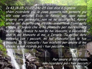 Is 43,18-19, 21-22. 24c-25 Così dice il Signore:
«Non ricordate più le cose passate,non pensate più
alle cose antiche! Ecco, io faccio una cosa nuova:
proprio ora germoglia, non ve ne accorgete? Aprirò
anche nel deserto una strada, immetterò fiumi nella
steppa. Il popolo che io ho plasmato per mecelebrerà
le mie lodi. Invece tu non mi hai invocato, o Giacobbe;
anzi ti sei stancato di me, o Israele. Tu mi hai dato
molestia con i peccati, mi hai stancato con le tue
iniquità. Io, io cancello i tuoi misfatti per amore di me
stesso, e non ricordo più i tuoi peccati».


                                Per amore di me stesso,
                         non ricorderò più i tuoi peccati
 
