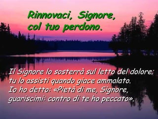 Rinnovaci, Signore,
     col tuo perdono.



Il Signore lo sosterrà sul letto del dolore;
tu lo assisti quando giace ammalato.
Io ho detto: «Pietà di me, Signore,
guariscimi: contro di te ho peccato».
 