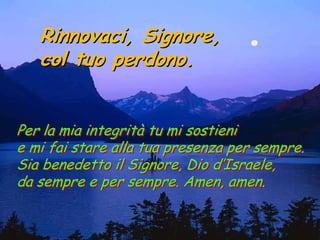 Rinnovaci, Signore,
   col tuo perdono.


Per la mia integrità tu mi sostieni
e mi fai stare alla tua presenza per sempre.
Sia benedetto il Signore, Dio d’Israele,
da sempre e per sempre. Amen, amen.
 