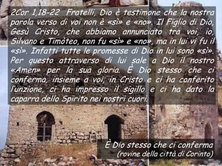 2Cor 1,18-22 Fratelli, Dio è testimone che la nostra
parola verso di voi non è «sì» e «no». Il Figlio di Dio,
Gesù Cristo, che abbiamo annunciato tra voi, io,
Silvano e Timòteo, non fu «sì» e «no», ma in lui vi fu il
«sì». Infatti tutte le promesse di Dio in lui sono «sì».
Per questo attraverso di lui sale a Dio il nostro
«Amen» per la sua gloria. È Dio stesso che ci
conferma, insieme a voi, in Cristo e ci ha conferito
l’unzione, ci ha impresso il sigillo e ci ha dato la
caparra dello Spirito nei nostri cuori.




                          È Dio stesso che ci conferma
                             (rovine della città di Corinto)
 
