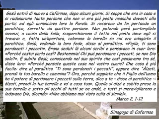 Gesù entrò di nuovo a Cafàrnao, dopo alcuni giorni. Si seppe che era in casa e
si radunarono tante persone che non vi era più posto neanche davanti alla
porta; ed egli annunciava loro la Parola. Si recarono da lui portando un
paralitico, sorretto da quattro persone. Non potendo però portarglielo
innanzi, a causa della folla, scoperchiarono il tetto nel punto dove egli si
trovava e, fatta un’apertura, calarono la barella su cui era adagiato il
paralitico. Gesù, vedendo la loro fede, disse al paralitico: «Figlio, ti sono
perdonati i peccati». Erano seduti là alcuni scribi e pensavano in cuor loro:
«Perché costui parla così? Bestemmia! Chi può perdonare i peccati, se non Dio
solo?». E subito Gesù, conoscendo nel suo spirito che così pensavano tra sé,
disse loro: «Perché pensate queste cose nel vostro cuore? Che cosa è più
facile: dire al paralitico “Ti sono perdonati i peccati”, oppure dire “Àlzati,
prendi la tua barella e cammina”? Ora, perché sappiate che il Figlio dell’uomo
ha il potere di perdonare i peccati sulla terra, dico a te – disse al paralitico –:
àlzati, prendi la tua barella e va’ a casa tua». Quello si alzò e subito prese la
sua barella e sotto gli occhi di tutti se ne andò, e tutti si meravigliarono e
lodavano Dio, dicendo: «Non abbiamo mai visto nulla di simile!».
                                                            Marco 2, 1-12


                                                         Sinagoga di Cafarnao
 