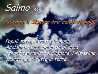 Salmo        46


Ascende il Signore tra canti di gioia.


Popoli tutti, battete le mani!
Acclamate Dio con grida di gioia,
perché terribile è il Signore, l’Altissimo,
grande re su tutta la terra.
 