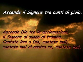 Ascende il Signore tra canti di gioia.



Ascende Dio tra le acclamazioni,
il Signore al suono di tromba.
Cantate inni a Dio, cantate inni,
cantate inni al nostro re, cantate inni.
 