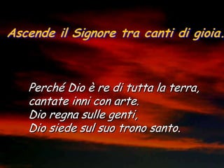 Ascende il Signore tra canti di gioia.



   Perché Dio è re di tutta la terra,
   cantate inni con arte.
   Dio regna sulle genti,
   Dio siede sul suo trono santo.
 