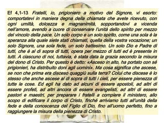 Ef 4,1-13 Fratelli, io, prigioniero a motivo del Signore, vi esorto:
comportatevi in maniera degna della chiamata che avete ricevuto, con
ogni umiltà, dolcezza e magnanimità, sopportandovi a vicenda
nell’amore, avendo a cuore di conservare l’unità dello spirito per mezzo
del vincolo della pace. Un solo corpo e un solo spirito, come una sola è la
speranza alla quale siete stati chiamati, quella della vostra vocazione; un
solo Signore, una sola fede, un solo battesimo. Un solo Dio e Padre di
tutti, che è al di sopra di tutti, opera per mezzo di tutti ed è presente in
tutti. A ciascuno di noi, tuttavia, è stata data la grazia secondo la misura
del dono di Cristo. Per questo è detto: «Asceso in alto, ha portato con sé
prigionieri, ha distribuito doni agli uomini». Ma cosa significa che ascese,
se non che prima era disceso quaggiù sulla terra? Colui che discese è lo
stesso che anche ascese al di sopra di tutti i cieli, per essere pienezza di
tutte le cose. Ed egli ha dato ad alcuni di essere apostoli, ad altri di
essere profeti, ad altri ancora di essere evangelisti, ad altri di essere
pastori e maestri, per preparare i fratelli a compiere il ministero, allo
scopo di edificare il corpo di Cristo, finché arriviamo tutti all’unità della
fede e della conoscenza del Figlio di Dio, fino all’uomo perfetto, fino a
raggiungere la misura della pienezza di Cristo.
 
