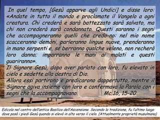 In quel tempo, [Gesù apparve agli Undici] e disse loro:
  «Andate in tutto il mondo e proclamate il Vangelo a ogni
  creatura. Chi crederà e sarà battezzato sarà salvato, ma
  chi non crederà sarà condannato. Questi saranno i segni
  che accompagneranno quelli che credo-no: nel mio nome
  scacceranno demòni, parleranno lingue nuove, prenderanno
  in mano serpenti e, se berranno qualche veleno, non recherà
  loro danno; imporranno le mani ai malati e questi
  guariranno».
  Il Signore Gesù, dopo aver parlato con loro, fu elevato in
  cielo e sedette alla destra di Dio.
  Allora essi partirono e predicarono dappertutto, mentre il
  Signore agiva insieme con loro e confermava la Parola con i
  segni che la accompagnavano.           Mc 16, 15-20

Edicola nel centro dell’antica Basilica dell’Ascensione. Secondo la tradizione, fu l’ultimo luogo
dove posò i piedi Gesù quando si elevò in alto verso il cielo. (Attualmente proprietà musulmana)
 