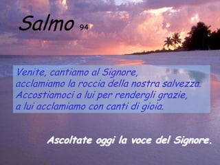Salmo         94




Venite, cantiamo al Signore,
acclamiamo la roccia della nostra salvezza.
Accostiamoci a lui per rendergli grazie,
a lui acclamiamo con canti di gioia.


       Ascoltate oggi la voce del Signore.
 