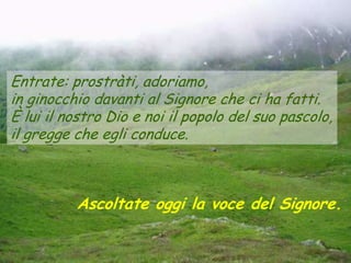 Entrate: prostràti, adoriamo,
in ginocchio davanti al Signore che ci ha fatti.
È lui il nostro Dio e noi il popolo del suo pascolo,
il gregge che egli conduce.



          Ascoltate oggi la voce del Signore.
 