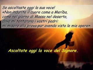 Se ascoltaste oggi la sua voce!
«Non indurite il cuore come a Merìba,
come nel giorno di Massa nel deserto,
dove mi tentarono i vostri padri:
mi misero alla prova pur avendo visto le mie opere».




   Ascoltate oggi la voce del Signore.
 