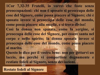 1Cor 7,32-35 Fratelli, io vorrei che foste senza
 preoccupazioni: chi non è sposato si preoccupa delle
 cose del Signore, come possa piacere al Signore; chi è
 sposato invece si preoccupa delle cose del mondo,
 come possa piacere alla moglie, e si trova diviso!
 Così la donna non sposata, come la vergine, si
 preoccupa delle cose del Signore, per essere santa nel
 corpo e nello spirito; la donna sposata invece si
 preoccupa delle cose del mondo, come possa piacere
 al marito.
 Questo lo dico per il vostro bene: non per gettarvi un
 laccio, ma perché vi comportiate degnamente e
 restiate fedeli al Signore, senza deviazioni.
Restate fedeli al Signore
 