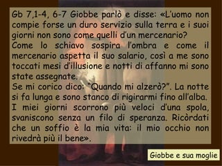 Gb 7,1-4, 6-7  Giobbe parlò e disse: «L’uomo non compie forse un duro servizio sulla terra e i suoi giorni non sono come quelli d’un mercenario? Come lo schiavo sospira l’ombra e come il mercenario aspetta il suo salario, così a me sono toccati mesi d’illusione e notti di affanno mi sono state assegnate. Se mi corico dico: “Quando mi alzerò?”. La notte si fa lunga e sono stanco di rigirarmi fino all’alba. I miei giorni scorrono più veloci d’una spola, svaniscono senza un filo di speranza. Ricòrdati che un soffio è la mia vita: il mio occhio non rivedrà più il bene».   Giobbe e sua moglie 
