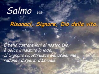 Salmo  146   Risanaci, Signore, Dio della vita.   È bello cantare inni al nostro Dio,  è dolce innalzare la lode.  Il Signore ricostruisce Gerusalemme,  raduna i dispersi d’Israele.   