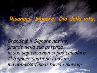 Risanaci, Signore, Dio della vita.   Grande è il Signore nostro,  grande nella sua potenza;  la sua sapienza non si può calcolare.  Il Signore sostiene i poveri,  ma abbassa fino a terra i malvagi.   