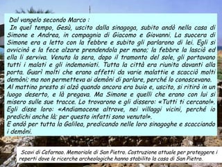 Scavi di Cafarnao. Memoriale di San Pietro. Costruzione attuale per proteggere i reperti dove le ricerche archeologiche hanno stabilito la casa di San Pietro. Dal vangelo secondo Marco : In quel tempo, Gesù, uscito dalla sinagoga, subito andò nella casa di Simone e Andrea, in compagnia di Giacomo e Giovanni. La suocera di Simone era a letto con la febbre e subito gli parlarono di lei. Egli si avvicinò e la fece alzare prendendola per mano; la febbre la lasciò ed ella li serviva. Venuta la sera, dopo il tramonto del sole, gli portavano tutti i malati e gli indemoniati. Tutta la città era riunita davanti alla porta. Guarì molti che erano affetti da varie malattie e scacciò molti demòni; ma non permetteva ai demòni di parlare, perché lo conoscevano. Al mattino presto si alzò quando ancora era buio e, uscito, si ritirò in un luogo deserto, e là pregava. Ma Simone e quelli che erano con lui si misero sulle sue tracce. Lo trovarono e gli dissero: «Tutti ti cercano!». Egli disse loro: «Andiamocene altrove, nei villaggi vicini, perché io predichi anche là; per questo infatti sono venuto!».  E andò per tutta la Galilea, predicando nelle loro sinagoghe e scacciando i demòni. 