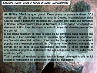 Sepolcro vuoto, circa il tempo di Gesù, Gerusalemme



 At 10,34a. 37-43 In quei giorni, Pietro prese la parola e disse: “Voi
 conoscete ciò che è accaduto in tutta la Giudea, incominciando dalla
 Galilea, dopo il battesimo predicato da Giovanni; cioè come Dio consacrò
 in Spirito Santo e potenza Gesù di Nazareth, il quale passò beneficando e
 risanando tutti coloro che stavano sotto il potere del diavolo, perché Dio
 era con lui.
 E noi siamo testimoni di tutte le cose da lui compiute nella regione dei
 Giudei e in Gerusalemme. Essi lo uccisero appendendolo a una croce,
 ma Dio lo ha risuscitato al terzo giorno e volle che apparisse, non a tutto il
 popolo, ma a testimoni prescelti da Dio, a noi, che abbiamo mangiato e
 bevuto con lui dopo la sua risurrezione dai morti. E ci ha ordinato di
 annunziare al popolo e di attestare che egli è il giudice dei vivi e dei morti
 costituito da Dio.
 Tutti i profeti gli rendono questa testimonianza: chiunque crede in lui
 ottiene la remissione dei peccati per mezzo del suo nome”.
 