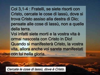 Col 3,1-4 : Fratelli, se siete risorti con
  Cristo, cercate le cose di lassù, dove si
  trova Cristo assiso alla destra di Dio;
  pensate alle cose di lassù, non a quelle
  della terra.
  Voi infatti siete morti e la vostra vita è
  ormai nascosta con Cristo in Dio!
  Quando si manifesterà Cristo, la vostra
  vita, allora anche voi sarete manifestati
  con lui nella gloria.


Cercate le cose di lassù, dove è Cristo.
 