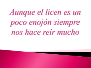 Aunque el licen es un
poco enojón siempre
nos hace reír mucho
 