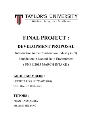 FINAL PROJECT :
DEVELOPMENT PROPOSAL
Introduction to the Construction Industry (ICI)
Foundation in Natural Built Environment
( FNBE 2015 MARCH INTAKE )
GROUP MEMBERS :
LETTITIA LOIS HIEW (0323908)
GOH JIA JUN (0323302)
TUTORS :
PUAN HASMANIRA
MS.ANN SEE PING
 