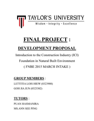 FINAL PROJECT :
DEVELOPMENT PROPOSAL
Introduction to the Construction Industry (ICI)
Foundation in Natural Built Environment
( FNBE 2015 MARCH INTAKE )
GROUP MEMBERS :
LETTITIA LOIS HIEW (0323908)
GOH JIA JUN (0323302)
TUTORS :
PUAN HASMANIRA
MS.ANN SEE PING
 