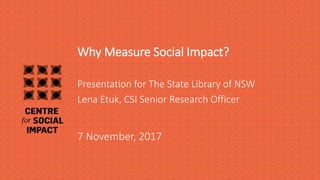 Why Measure Social Impact?
7 November, 2017
Presentation for The State Library of NSW
Lena Etuk, CSI Senior Research Officer
 