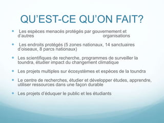 QU’EST-CE QU’ON FAIT?
 Les espèces menacés protégés par gouvernement et
d’autres organisations
 Les endroits protégés (5 zones nationaux, 14 sanctuaires
d’oiseaux, 8 parcs nationaux)
 Les scientifiques de recherche, programmes de surveiller la
toundra, étudier impact du changement climatique
 Les projets multiples sur écosystèmes et espèces de la toundra
 Le centre de recherches, étudier et développer études, apprendre,
utiliser ressources dans une façon durable
 Les projets d’éduquer le public et les étudiants
 