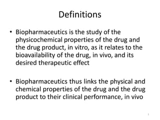 1
Definitions
• Biopharmaceutics is the study of the
physicochemical properties of the drug and
the drug product, in vitro, as it relates to the
bioavailability of the drug, in vivo, and its
desired therapeutic effect
• Biopharmaceutics thus links the physical and
chemical properties of the drug and the drug
product to their clinical performance, in vivo
 