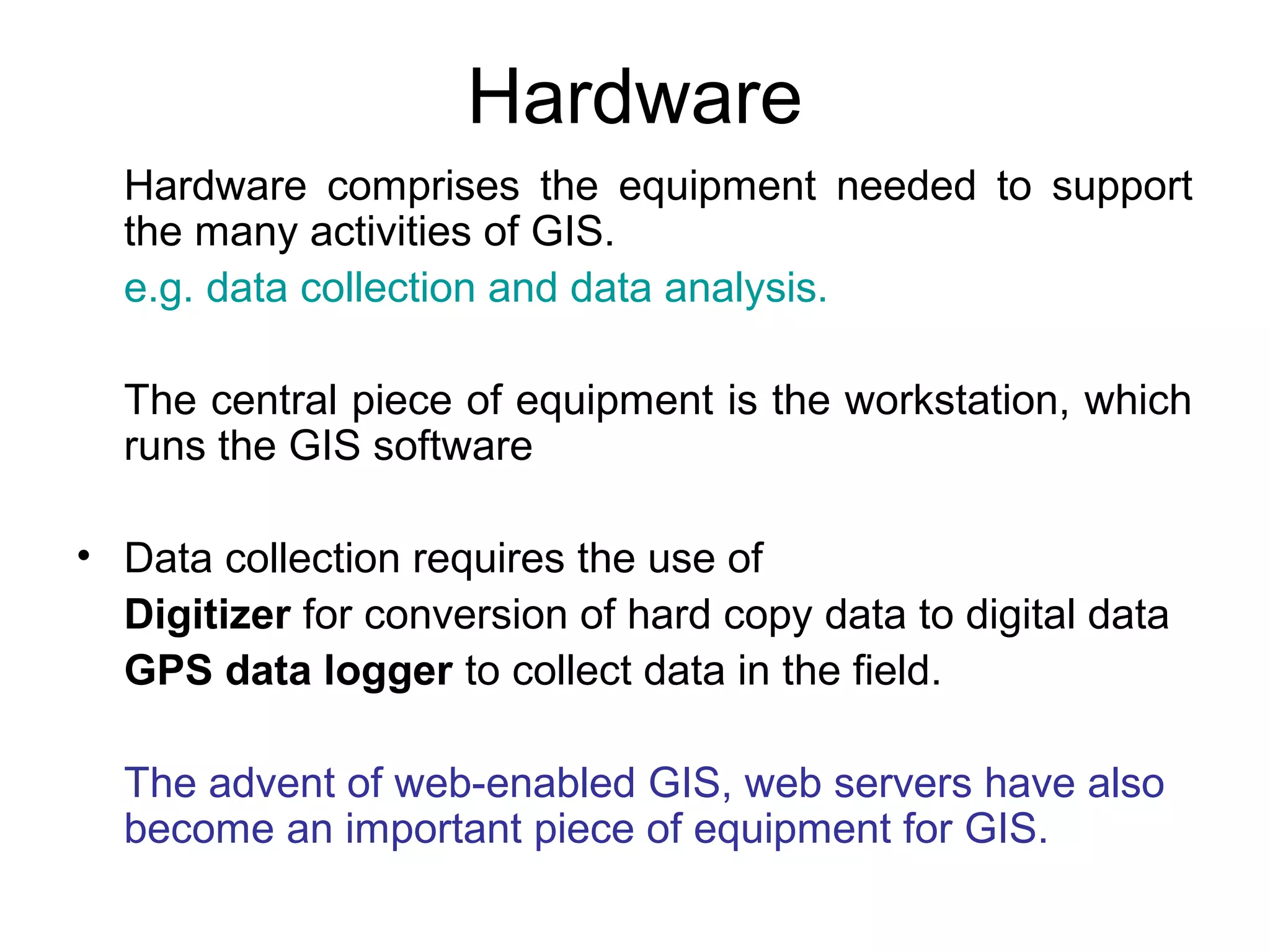 Hardware
Hardware comprises the equipment needed to support
the many activities of GIS.
e.g. data collection and data analysis.
The central piece of equipment is the workstation, which
runs the GIS software
• Data collection requires the use of
Digitizer for conversion of hard copy data to digital data
GPS data logger to collect data in the field.
The advent of web-enabled GIS, web servers have also
become an important piece of equipment for GIS.
 
