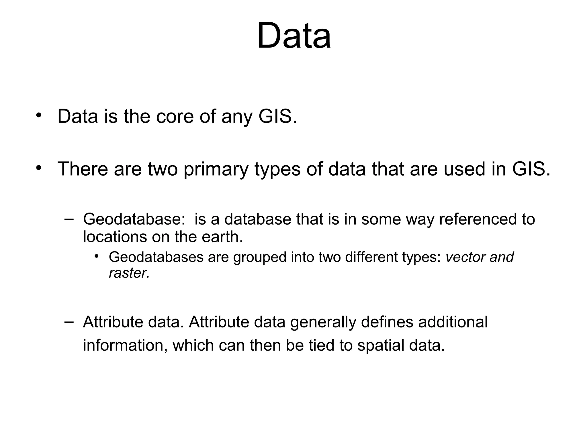 Data
• Data is the core of any GIS.
• There are two primary types of data that are used in GIS.
– Geodatabase: is a database that is in some way referenced to
locations on the earth.
• Geodatabases are grouped into two different types: vector and
raster.
– Attribute data. Attribute data generally defines additional
information, which can then be tied to spatial data.
 