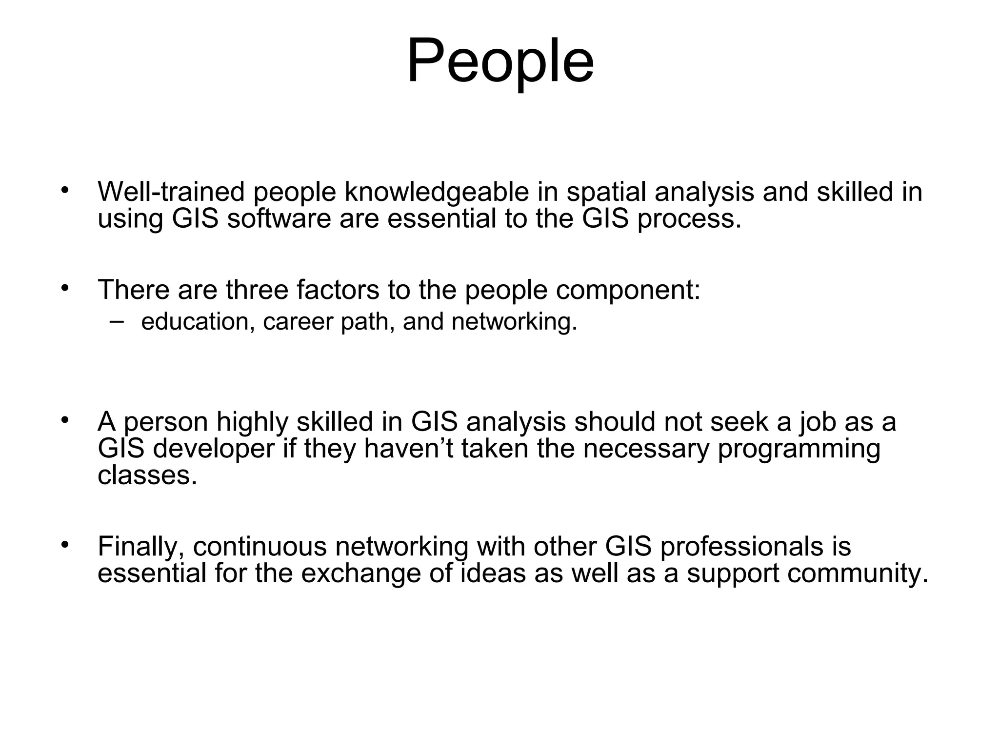 People
• Well-trained people knowledgeable in spatial analysis and skilled in
using GIS software are essential to the GIS process.
• There are three factors to the people component:
– education, career path, and networking.
• A person highly skilled in GIS analysis should not seek a job as a
GIS developer if they haven’t taken the necessary programming
classes.
• Finally, continuous networking with other GIS professionals is
essential for the exchange of ideas as well as a support community.
 