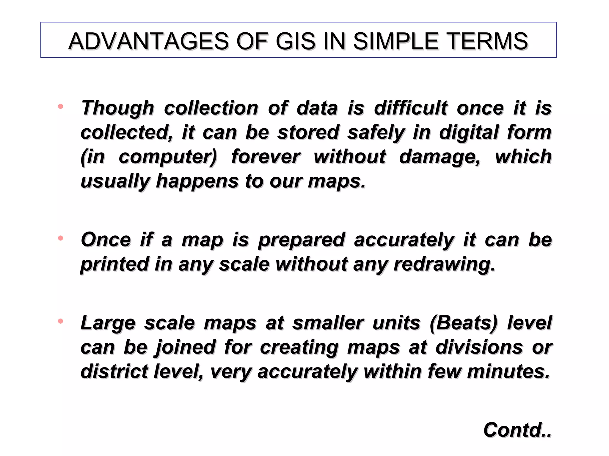 ADVANTAGES OF GIS IN SIMPLE TERMSADVANTAGES OF GIS IN SIMPLE TERMS
• Though collection of data is difficult once it isThough collection of data is difficult once it is
collected, it can be stored safely in digital formcollected, it can be stored safely in digital form
(in computer) forever without damage, which(in computer) forever without damage, which
usually happens to our maps.usually happens to our maps.
• Once if a map is prepared accurately it can beOnce if a map is prepared accurately it can be
printed in any scale without any redrawing.printed in any scale without any redrawing.
• Large scale maps at smaller units (Beats) levelLarge scale maps at smaller units (Beats) level
can be joined for creating maps at divisions orcan be joined for creating maps at divisions or
district level, very accurately within few minutes.district level, very accurately within few minutes.
Contd..Contd..
 