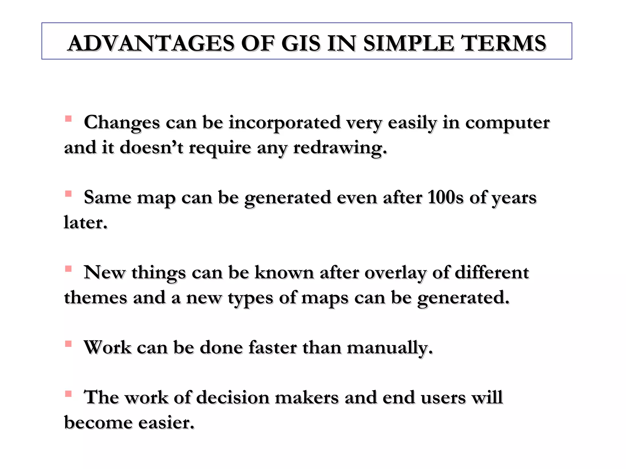  Changes can be incorporated very easily in computerChanges can be incorporated very easily in computer
and it doesn’t require any redrawing.and it doesn’t require any redrawing.
 Same map can be generated even after 100s of yearsSame map can be generated even after 100s of years
later.later.
 New things can be known after overlay of differentNew things can be known after overlay of different
themes and a new types of maps can be generated.themes and a new types of maps can be generated.
 Work can be done faster than manually.Work can be done faster than manually.
 The work of decision makers and end users willThe work of decision makers and end users will
become easier.become easier.
ADVANTAGES OF GIS IN SIMPLE TERMSADVANTAGES OF GIS IN SIMPLE TERMS
 