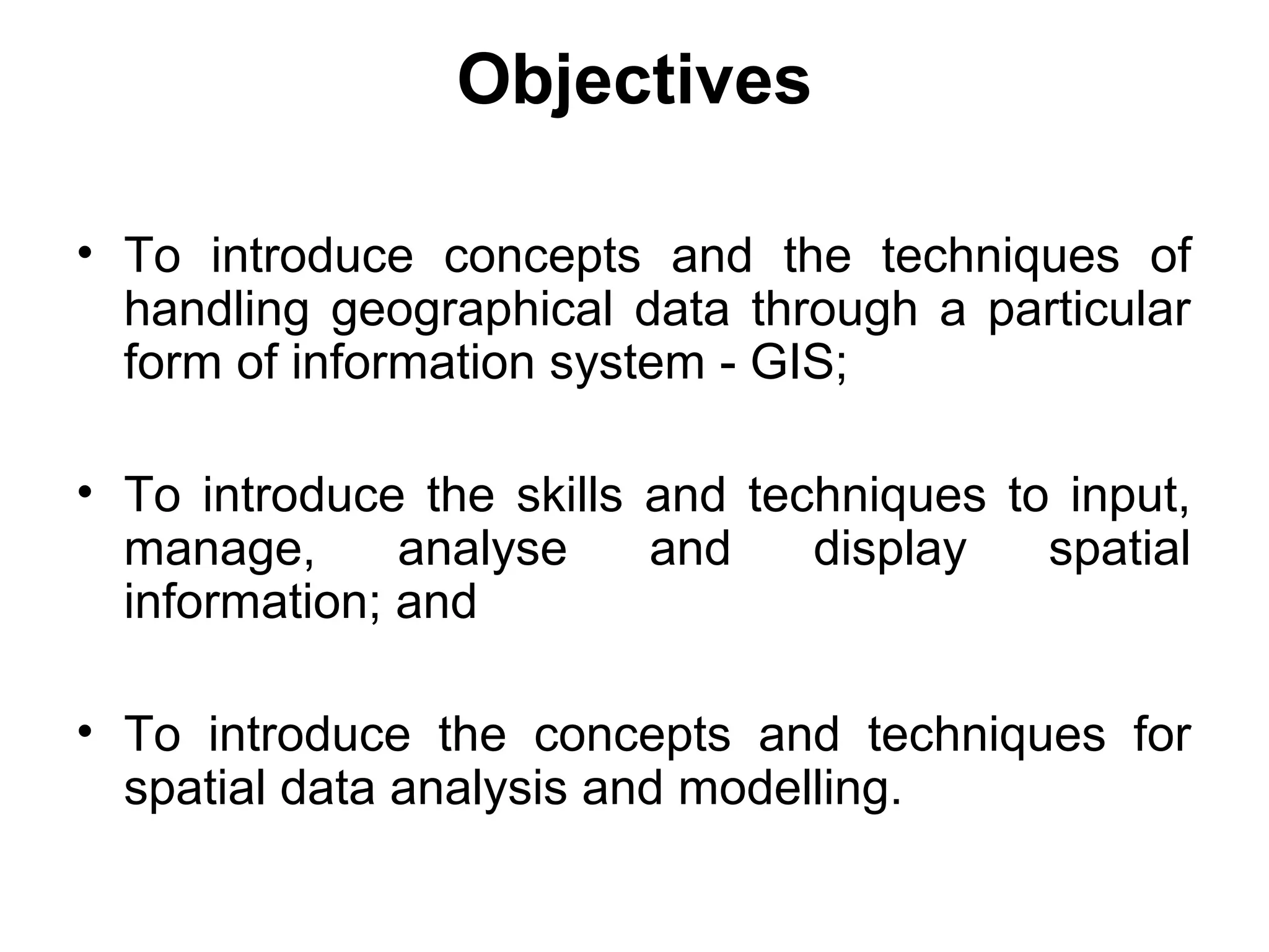Objectives
• To introduce concepts and the techniques of
handling geographical data through a particular
form of information system - GIS;
• To introduce the skills and techniques to input,
manage, analyse and display spatial
information; and
• To introduce the concepts and techniques for
spatial data analysis and modelling.
 