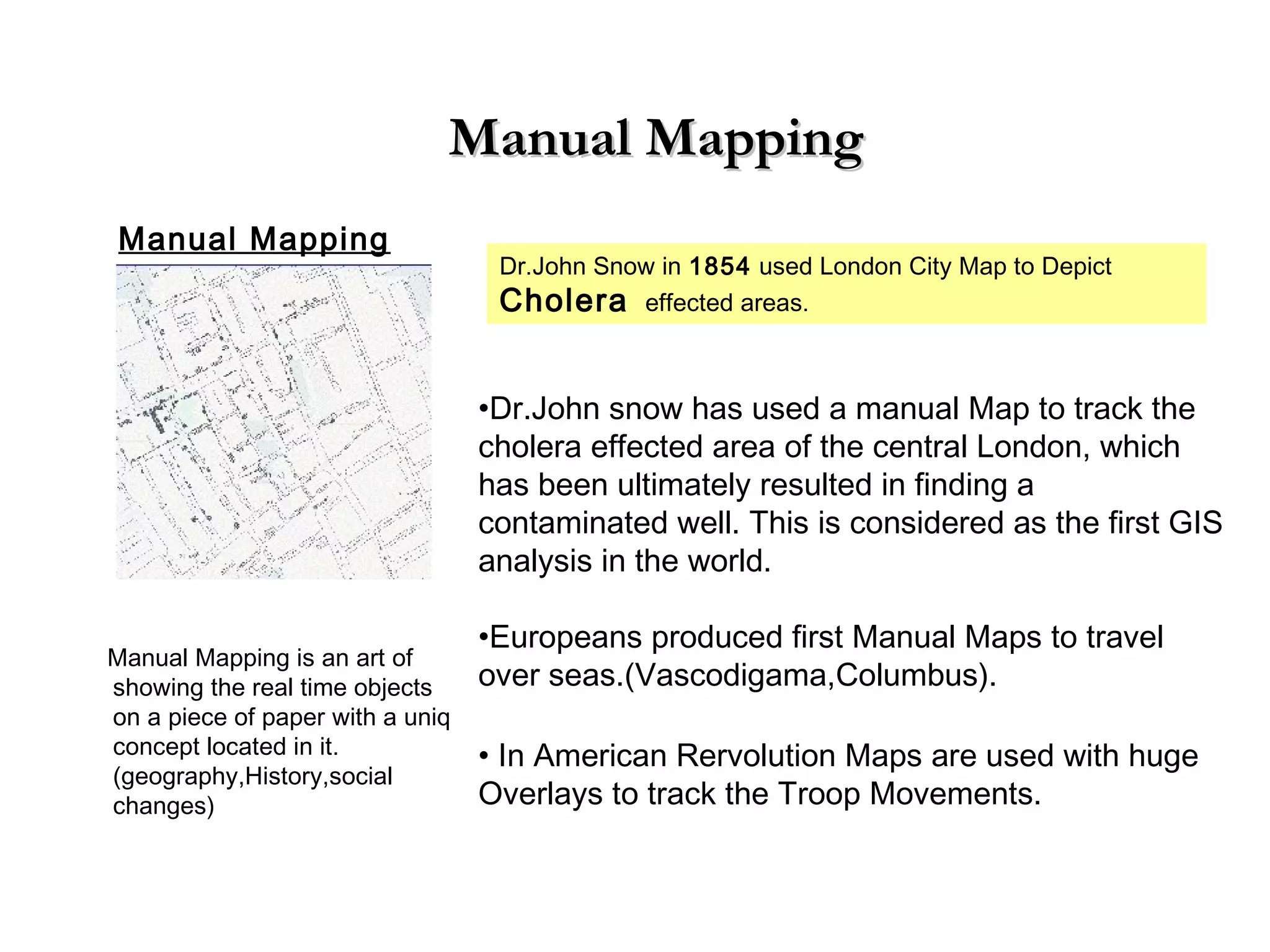 Manual MappingManual Mapping
Manual Mapping
Dr.John Snow in 1854 used London City Map to Depict
Cholera effected areas.
•Dr.John snow has used a manual Map to track the
cholera effected area of the central London, which
has been ultimately resulted in finding a
contaminated well. This is considered as the first GIS
analysis in the world.
•Europeans produced first Manual Maps to travel
over seas.(Vascodigama,Columbus).
• In American Rervolution Maps are used with huge
Overlays to track the Troop Movements.
Manual Mapping is an art of
showing the real time objects
on a piece of paper with a uniq
concept located in it.
(geography,History,social
changes)
 