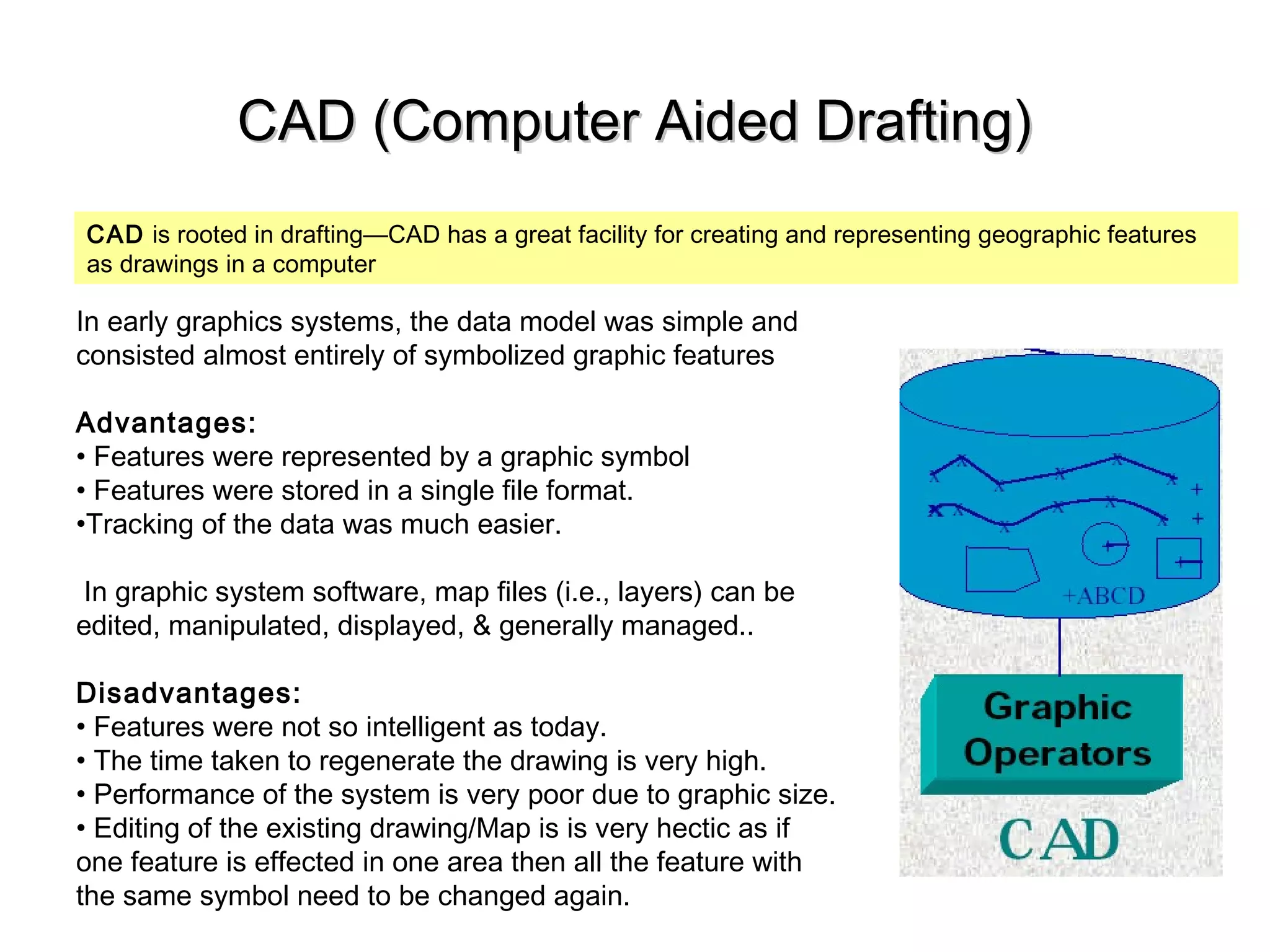 CAD (Computer Aided Drafting)CAD (Computer Aided Drafting)
CAD is rooted in drafting—CAD has a great facility for creating and representing geographic features
as drawings in a computer
In early graphics systems, the data model was simple and
consisted almost entirely of symbolized graphic features
Advantages:
• Features were represented by a graphic symbol
• Features were stored in a single file format.
•Tracking of the data was much easier.
In graphic system software, map files (i.e., layers) can be
edited, manipulated, displayed, & generally managed..
Disadvantages:
• Features were not so intelligent as today.
• The time taken to regenerate the drawing is very high.
• Performance of the system is very poor due to graphic size.
• Editing of the existing drawing/Map is is very hectic as if
one feature is effected in one area then all the feature with
the same symbol need to be changed again.
 