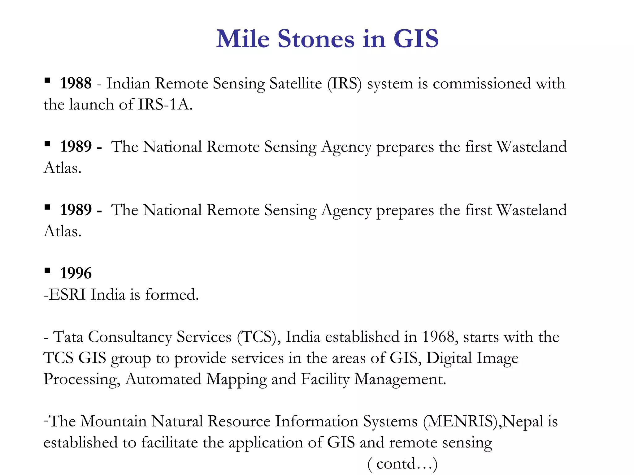  1988 - Indian Remote Sensing Satellite (IRS) system is commissioned with
the launch of IRS-1A.
 1989 - The National Remote Sensing Agency prepares the first Wasteland
Atlas. 
 1989 - The National Remote Sensing Agency prepares the first Wasteland
Atlas.
 1996
-ESRI India is formed.
- Tata Consultancy Services (TCS), India established in 1968, starts with the
TCS GIS group to provide services in the areas of GIS, Digital Image
Processing, Automated Mapping and Facility Management.
-The Mountain Natural Resource Information Systems (MENRIS),Nepal is
established to facilitate the application of GIS and remote sensing
( contd…)
Mile Stones in GIS
 
