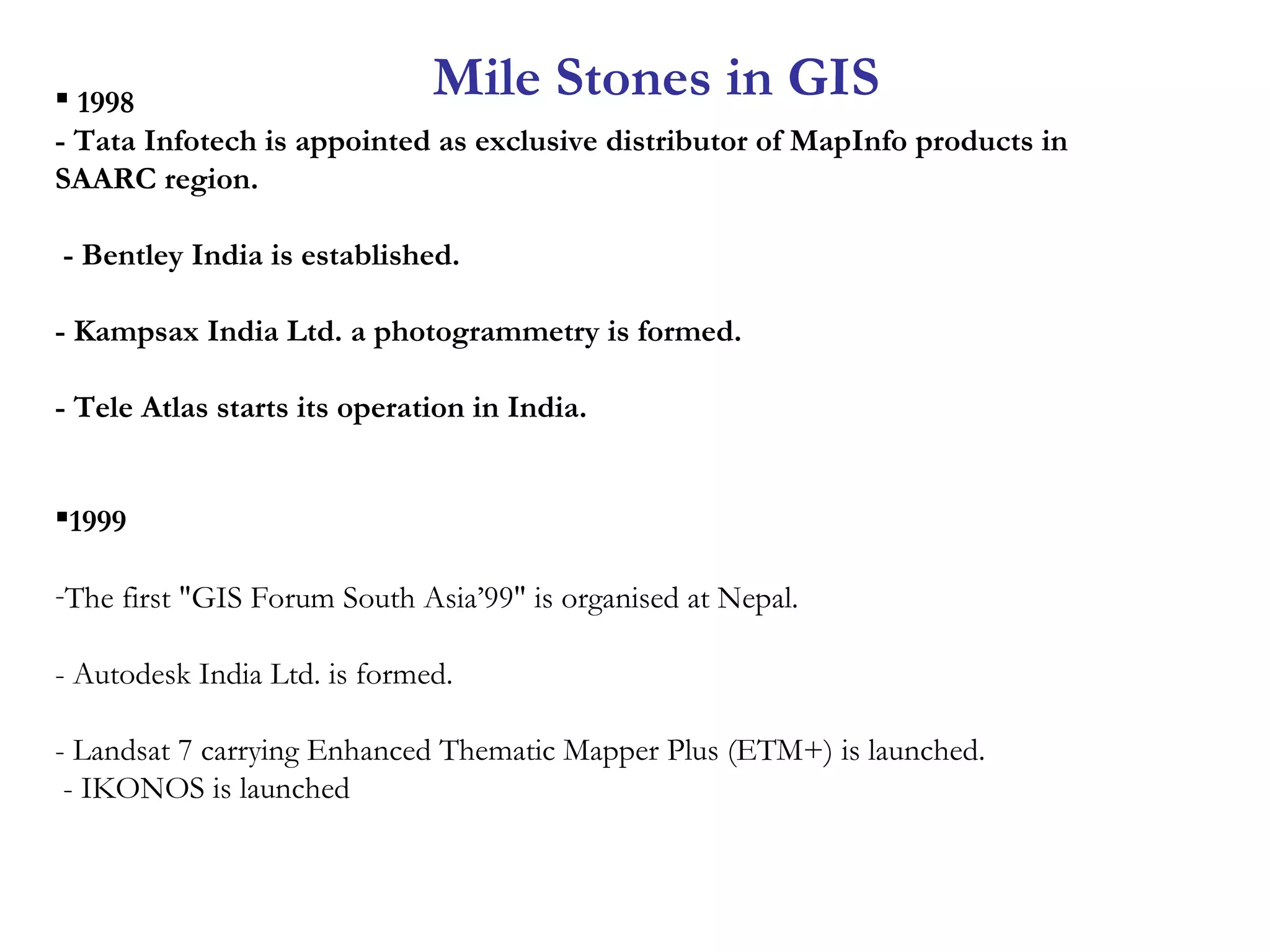  1998
- Tata Infotech is appointed as exclusive distributor of MapInfo products in
SAARC region.
- Bentley India is established.
- Kampsax India Ltd. a photogrammetry is formed.
- Tele Atlas starts its operation in India.
1999
-The first "GIS Forum South Asia’99" is organised at Nepal.
- Autodesk India Ltd. is formed.
- Landsat 7 carrying Enhanced Thematic Mapper Plus (ETM+) is launched.
- IKONOS is launched
Mile Stones in GIS
 