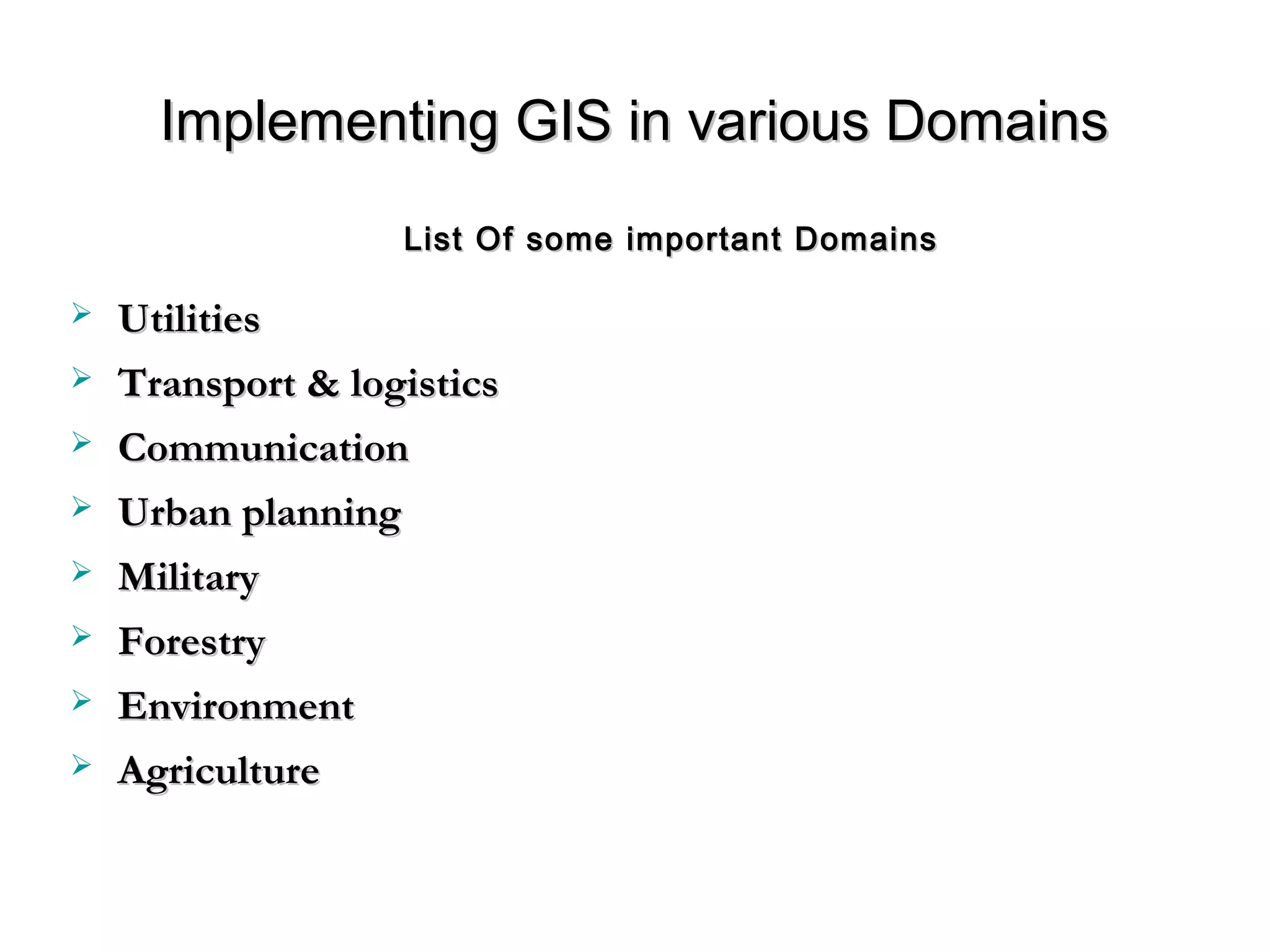 Implementing GIS in various DomainsImplementing GIS in various Domains
 UtilitiesUtilities
 Transport & logisticsTransport & logistics
 CommunicationCommunication
 Urban planningUrban planning
 MilitaryMilitary
 ForestryForestry
 EnvironmentEnvironment
 AgricultureAgriculture
List Of some important DomainsList Of some important Domains
 