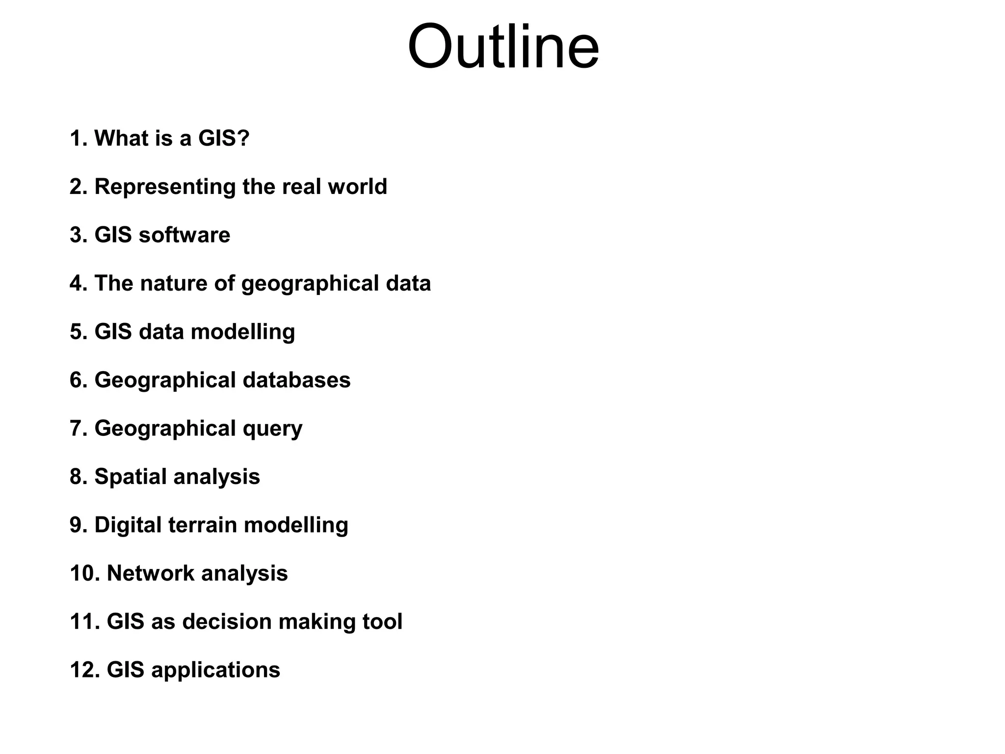 Outline
1. What is a GIS?
2. Representing the real world
3. GIS software
4. The nature of geographical data
5. GIS data modelling
6. Geographical databases
7. Geographical query
8. Spatial analysis
9. Digital terrain modelling
10. Network analysis
11. GIS as decision making tool
12. GIS applications
 